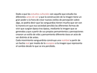 Dado a que los estudios culturales son aquello que estudia los
diferentes actos de ver y que la construcción de la imagen tiene un
gran poder a la hora de crear nuevos estilos de percepción sobre
algo, se podría decir que las vanguardias tienen mucho que ver con
la manera en que esa sociedad percibía las diferentes formas de
vivir que surgían época tras época, mediante la imagen que se
generaba y que a partir de sus propios pensamientos y percepciones
crearon un estilo de vida y pensamiento diferente ósea un acto de
ver distinto al de antes.
Cada movimiento vanguardista construyo una realidad a partir de
un hecho real por medio de lo escopico o la imagen que representa
el cambio desde lo que se era percibido.
 