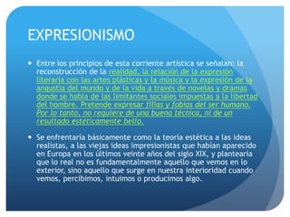 EXPRESIONISMO
 Entre los principios de esta corriente artística se señalan: la
reconstrucción de la realidad, la relación de la expresión
literaria con las artes plásticas y la música y la expresión de la
angustia del mundo y de la vida a través de novelas y dramas
donde se habla de las limitantes sociales impuestas a la libertad
del hombre. Pretende expresar filias y fobias del ser humano.
Por lo tanto, no requiere de una buena técnica, ni de un
resultado estéticamente bello.
 Se enfrentaría básicamente como la teoría estética a las ideas
realistas, a las viejas ideas impresionistas que habían aparecido
en Europa en los últimos veinte años del siglo XIX, y plantearía
que lo real no es fundamentalmente aquello que vemos en lo
exterior, sino aquello que surge en nuestra interioridad cuando
vemos, percibimos, intuimos o producimos algo.

 
