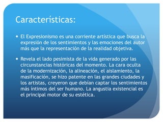Características:
 El Expresionismo es una corriente artística que busca la
expresión de los sentimientos y las emociones del autor
más que la representación de la realidad objetiva.
 Revela el lado pesimista de la vida generado por las
circunstancias históricas del momento. La cara oculta
de la modernización, la alineación, el aislamiento, la
masificación, se hizo patente en las grandes ciudades y
los artistas, creyeron que debían captar los sentimientos
más íntimos del ser humano. La angustia existencial es
el principal motor de su estética.

 