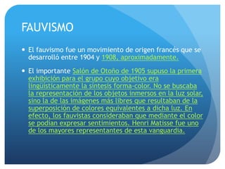 FAUVISMO
 El fauvismo fue un movimiento de origen francés que se
desarrolló entre 1904 y 1908, aproximadamente.
 El importante Salón de Otoño de 1905 supuso la primera
exhibición para el grupo cuyo objetivo era
lingüísticamente la síntesis forma-color. No se buscaba
la representación de los objetos inmersos en la luz solar,
sino la de las imágenes más libres que resultaban de la
superposición de colores equivalentes a dicha luz. En
efecto, los fauvistas consideraban que mediante el color
se podían expresar sentimientos. Henri Matisse fue uno
de los mayores representantes de esta vanguardia.

 