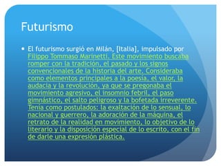 Futurismo
 El futurismo surgió en Milán, [Italia], impulsado por
Filippo Tommaso Marinetti. Este movimiento buscaba
romper con la tradición, el pasado y los signos
convencionales de la historia del arte. Consideraba
como elementos principales a la poesía, el valor, la
audacia y la revolución, ya que se pregonaba el
movimiento agresivo, el insomnio febril, el paso
gimnástico, el salto peligroso y la bofetada irreverente.
Tenía como postulados: la exaltación de lo sensual, lo
nacional y guerrero, la adoración de la máquina, el
retrato de la realidad en movimiento, lo objetivo de lo
literario y la disposición especial de lo escrito, con el fin
de darle una expresión plástica.

 