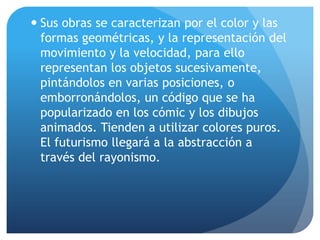  Sus obras se caracterizan por el color y las
formas geométricas, y la representación del
movimiento y la velocidad, para ello
representan los objetos sucesivamente,
pintándolos en varias posiciones, o
emborronándolos, un código que se ha
popularizado en los cómic y los dibujos
animados. Tienden a utilizar colores puros.
El futurismo llegará a la abstracción a
través del rayonismo.

 
