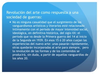 Revolución del arte como respuesta a una
sociedad de guerras:
 No es ninguna casualidad que el surgimiento de los
vanguardismos artísticos y literarios esté relacionado
íntimamente con el periodo de mayor intensidad social,
ideológica, en definitiva histórica, del siglo XX: el
periodo que va desde la Primera guerra del 14 al inicio
de la Segunda en 1939. En esos 15 ó 20 años cuajan las
experiencias del nuevo arte: unas pasarán rápidamente,
otras quedarán incorporadas al arte para siempre, pero
la revolución de las formas y de los contenidos se
producirá, sin duda, a partir de aquellas vanguardias de
los años 20.

 
