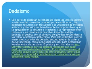 Dadaísmo
 Con el fin de expresar el rechazo de todos los valores sociales
y estéticos del momento, y todo tipo de codificación, los
dadaístas recurrían con frecuencia a la utilización de métodos
artísticos y literarios deliberadamente incomprensibles, que
se apoyaban en lo absurdo e irracional. Sus representaciones
teatrales y sus manifiestos buscaban impactar o dejar
perplejo al público con el objetivo de que éste reconsiderara
los valores estéticos establecidos. Para ello utilizaban nuevos
materiales, como los de desecho encontrados en la calle, y
nuevos métodos, como la inclusión del azar para determinar
los elementos de las obras. El pintor y escritor alemán Kurt
Schwitters destacó por sus collages realizados con papel
usado y otros materiales similares. El artista francés Marcel
Duchamp expuso como obras de arte productos comerciales
corrientes —un secador de botellas y un urinario— a los que
denominó ready-mades.

 