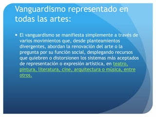 Vanguardismo representado en
todas las artes:
 El vanguardismo se manifiesta simplemente a través de
varios movimientos que, desde planteamientos
divergentes, abordan la renovación del arte o la
pregunta por su función social, desplegando recursos
que quiebren o distorsionen los sistemas más aceptados
de representación o expresión artística, en teatro,
pintura, literatura, cine, arquitectura o música, entre
otros.

 