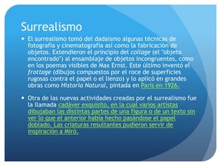 Surrealismo
 El surrealismo tomó del dadaísmo algunas técnicas de
fotografía y cinematografía así como la fabricación de
objetos. Extendieron el principio del collage (el "objeto
encontrado") al ensamblaje de objetos incongruentes, como
en los poemas visibles de Max Ernst. Este último inventó el
frottage (dibujos compuestos por el roce de superficies
rugosas contra el papel o el lienzo) y lo aplicó en grandes
obras como Historia Natural, pintada en París en 1926.
 Otra de las nuevas actividades creadas por el surrealismo fue
la llamada cadáver exquisito, en la cual varios artistas
dibujaban las distintas partes de una figura o de un texto sin
ver lo que el anterior había hecho pasándose el papel
doblado. Las criaturas resultantes pudieron servir de
inspiración a Miró.

 