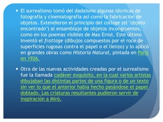  El surrealismo tomó del dadaísmo algunas técnicas de
fotografía y cinematografía así como la fabricación de
objetos. Extendieron el principio del collage (el "objeto
encontrado") al ensamblaje de objetos incongruentes,
como en los poemas visibles de Max Ernst. Este último
inventó el frottage (dibujos compuestos por el roce de
superficies rugosas contra el papel o el lienzo) y lo aplicó
en grandes obras como Historia Natural, pintada en París
en 1926.
 Otra de las nuevas actividades creadas por el surrealismo
fue la llamada cadáver exquisito, en la cual varios artistas
dibujaban las distintas partes de una figura o de un texto
sin ver lo que el anterior había hecho pasándose el papel
doblado. Las criaturas resultantes pudieron servir de
inspiración a Miró.

 