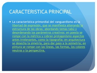 CARACTERISTICA PRINCIPAL
 La característica primordial del vanguardismo es la
libertad de expresión, que se manifiesta alterando la
estructura de las obras, abordando temas tabú y
desordenando los parámetros creativos: en poesía se
rompe con la métrica y cobran protagonismo aspectos
antes irrelevantes, como la tipografía; en arquitectura
se desecha la simetría, para dar paso a la asimetría; en
pintura se rompe con las líneas, las formas, los colores
neutros y la perspectiva.

 