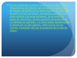  Por eso aparecían al mismo tiempo y en el mismo plano
vistas diversas del objeto: por ejemplo, se representa
de frente y de perfil; en un rostro humano, la nariz está
de perfil y el ojo de frente; una botella aparece en su
corte vertical y su corte horizontal. Ya no existe un
punto de vista único. No hay sensación de profundidad.
Los detalles se suprimen, y a veces acaba representando
el objeto por un solo aspecto, como ocurre con los
violines, insinuados sólo por la presencia de la cola del
mismo.

 