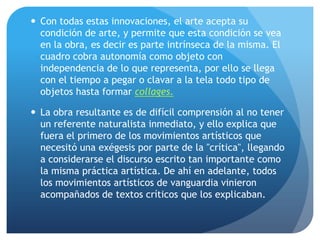  Con todas estas innovaciones, el arte acepta su
condición de arte, y permite que esta condición se vea
en la obra, es decir es parte intrínseca de la misma. El
cuadro cobra autonomía como objeto con
independencia de lo que representa, por ello se llega
con el tiempo a pegar o clavar a la tela todo tipo de
objetos hasta formar collages.
 La obra resultante es de difícil comprensión al no tener
un referente naturalista inmediato, y ello explica que
fuera el primero de los movimientos artísticos que
necesitó una exégesis por parte de la "crítica", llegando
a considerarse el discurso escrito tan importante como
la misma práctica artística. De ahí en adelante, todos
los movimientos artísticos de vanguardia vinieron
acompañados de textos críticos que los explicaban.

 