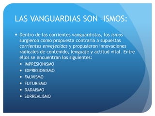 LAS VANGUARDIAS SON –ISMOS:
 Dentro de las corrientes vanguardistas, los ismos
surgieron como propuesta contraria a supuestas
corrientes envejecidas y propusieron innovaciones
radicales de contenido, lenguaje y actitud vital. Entre
ellos se encuentran los siguientes:







IMPRESIONISMO
EXPRESIONISMO
FAUVISMO
FUTURISMO
DADAISMO
SURREALISMO

 