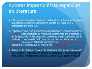 Autores impresionistas españoles
en literatura
 El impresionismo tuvo también cultivadores interesantes entre
los pintores españoles del último cuarto del siglo XIX y
comienzos del siglo XX.
 España recibió el impresionismo tardíamente: el romanticismo
(Fortuny, por ejemplo) se mantuvo largamente en el tiempo y
en la época de la Restauración comienza a ser superado por el
realismo… en paralelo a lo que ocurre con la Literatura: a
Bécquer (muere en 1870) le sucederá un P. Antonio de Alarcón
coetáneo y, enseguida, el más joven Pérez Galdós.
 Tanto en la pintura como en la literatura el impresionismo está
muy ligado a representar paisajes regionales y escenas de la
vida diaria: impresionar escenas cotidianas en papel o lienzo.

 