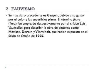 2. FAUVISMO
 Su más claro precedente es Gauguin, debido a su gusto
por el color y las superficies planas. El término fauve
(fiera) fue empleado despectivamente por el crítico Luis
Vauxcelles, para describir la obra de pintores como
Matisse, Derain yVlaminck, que habían expuesto en el
Salón de Otoño de 1905.
 