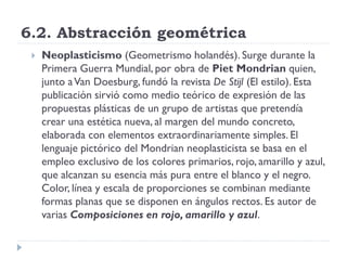 6.2. Abstracción geométrica
 Neoplasticismo (Geometrismo holandés). Surge durante la
Primera Guerra Mundial, por obra de Piet Mondrian quien,
junto aVan Doesburg, fundó la revista De Stijl (El estilo). Esta
publicación sirvió como medio teórico de expresión de las
propuestas plásticas de un grupo de artistas que pretendía
crear una estética nueva, al margen del mundo concreto,
elaborada con elementos extraordinariamente simples. El
lenguaje pictórico del Mondrian neoplasticista se basa en el
empleo exclusivo de los colores primarios, rojo, amarillo y azul,
que alcanzan su esencia más pura entre el blanco y el negro.
Color, línea y escala de proporciones se combinan mediante
formas planas que se disponen en ángulos rectos. Es autor de
varias Composiciones en rojo, amarillo y azul.
 