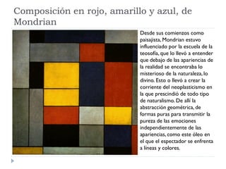 Composición en rojo, amarillo y azul, de
Mondrian
Desde sus comienzos como
paisajista, Mondrian estuvo
influenciado por la escuela de la
teosofía, que lo llevó a entender
que debajo de las apariencias de
la realidad se encontraba lo
misterioso de la naturaleza, lo
divino. Esto o llevó a crear la
corriente del neoplasticismo en
la que prescindió de todo tipo
de naturalismo. De allí la
abstracción geométrica, de
formas puras para transmitir la
pureza de las emociones
independientemente de las
apariencias, como este óleo en
el que el espectador se enfrenta
a líneas y colores.
 