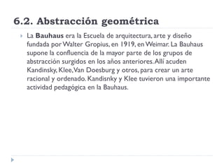 6.2. Abstracción geométrica
 La Bauhaus era la Escuela de arquitectura, arte y diseño
fundada porWalter Gropius, en 1919, en Weimar. La Bauhaus
supone la confluencia de la mayor parte de los grupos de
abstracción surgidos en los años anteriores.Allí acuden
Kandinsky, Klee,Van Doesburg y otros, para crear un arte
racional y ordenado. Kandisnky y Klee tuvieron una importante
actividad pedagógica en la Bauhaus.
 
