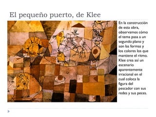 El pequeño puerto, de Klee
En la construcción
de esta obra,
observamos cómo
el tema pasa a un
segundo plano y
son las formas y
los colores los que
mantiene el ritmo.
Klee crea así un
escenario
aparentemente
irracional en el
cual coloca la
figura del
pescador con sus
redes y sus peces.
 