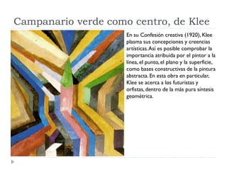 Campanario verde como centro, de Klee
En su Confesión creativa (1920), Klee
plasma sus concepciones y creencias
artísticas.Así es posible comprobar la
importancia atribuida por el pintor a la
línea, el punto, el plano y la superficie,
como bases constructivas de la pintura
abstracta.En esta obra en particular,
Klee se acerca a los futuristas y
orfistas, dentro de la más pura síntesis
geométrica.
 