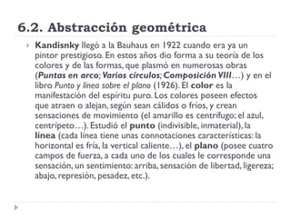 6.2. Abstracción geométrica
 Kandisnky llegó a la Bauhaus en 1922 cuando era ya un
pintor prestigioso. En estos años dio forma a su teoría de los
colores y de las formas, que plasmó en numerosas obras
(Puntas en arco; Varios círculos; Composición VIII…) y en el
libro Punto y línea sobre el plano (1926). El color es la
manifestación del espíritu puro. Los colores poseen efectos
que atraen o alejan, según sean cálidos o fríos, y crean
sensaciones de movimiento (el amarillo es centrífugo; el azul,
centrípeto…). Estudió el punto (indivisible, inmaterial), la
línea (cada línea tiene unas connotaciones características: la
horizontal es fría, la vertical caliente…), el plano (posee cuatro
campos de fuerza, a cada uno de los cuales le corresponde una
sensación, un sentimiento: arriba, sensación de libertad, ligereza;
abajo, represión, pesadez, etc.).
 