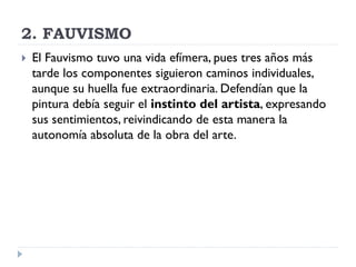 2. FAUVISMO
 El Fauvismo tuvo una vida efímera, pues tres años más
tarde los componentes siguieron caminos individuales,
aunque su huella fue extraordinaria. Defendían que la
pintura debía seguir el instinto del artista, expresando
sus sentimientos, reivindicando de esta manera la
autonomía absoluta de la obra del arte.
 