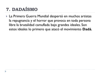7. DADAÍSMO
 La Primera Guerra Mundial despertó en muchos artistas
la repugnancia y el horror que provoca en toda persona
libre la brutalidad camuflada bajo grandes ideales. Son
estos ideales lo primero que atacó el movimiento Dadá.
 
