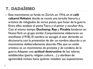 7. DADAÍSMO
 Este movimiento se funda en Zúrich, en 1916, en el café
cabaretVoltaire donde se reunía una tertulia literaria y
artística de refugiados de varios países, que huían de la guerra.
Entre ellos estaban el poeta Tzara y el pintor y escultor Arp.
Casi al mismo tiempo Duchamp, Ray y Picabia fundaron en
NuevaYork un grupo similar. Conjuntamente elaboraron un
manifiesto (1918). El nombre se escogió al azar abriendo un
diccionario, con la pretensión de dar un nombre absurdo a un
movimiento deliberadamente absurdo. Más que un estilo
artístico es un movimiento de protesta y de condena de la
guerra.Adoptan una actitud destructiva de los valores
establecidos (patria, religión, cultura…) y alardean de
agresividad, incluso hacia quienes visitaban sus exposiciones.
 