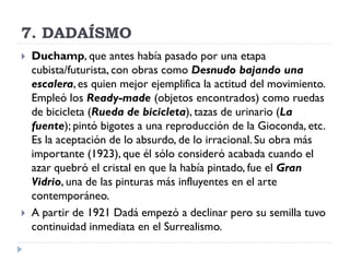 7. DADAÍSMO
 Duchamp, que antes había pasado por una etapa
cubista/futurista, con obras como Desnudo bajando una
escalera, es quien mejor ejemplifica la actitud del movimiento.
Empleó los Ready-made (objetos encontrados) como ruedas
de bicicleta (Rueda de bicicleta), tazas de urinario (La
fuente); pintó bigotes a una reproducción de la Gioconda, etc.
Es la aceptación de lo absurdo, de lo irracional. Su obra más
importante (1923), que él sólo consideró acabada cuando el
azar quebró el cristal en que la había pintado, fue el Gran
Vidrio, una de las pinturas más influyentes en el arte
contemporáneo.
 A partir de 1921 Dadá empezó a declinar pero su semilla tuvo
continuidad inmediata en el Surrealismo.
 