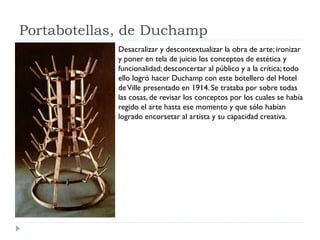 Portabotellas, de Duchamp
Desacralizar y descontextualizar la obra de arte; ironizar
y poner en tela de juicio los conceptos de estética y
funcionalidad; desconcertar al público y a la crítica; todo
ello logró hacer Duchamp con este botellero del Hotel
deVille presentado en 1914. Se trataba por sobre todas
las cosas, de revisar los conceptos por los cuales se había
regido el arte hasta ese momento y que sólo habían
logrado encorsetar al artista y su capacidad creativa.
 
