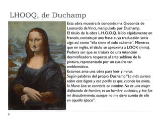 LHOOQ, de Duchamp
Esta obra muestra la conocidísima Gioconda de
Leonardo daVinci, manipulada por Duchamp.
El título de la obra L.H.O.O.Q. leído rápidamente en
francés,constituye una frase cuya traducción sería
algo así como “ella tiene el culo caliente”. Mientras
que en inglés, el título se aproxima a LOOK (mira).
Pudiera ser que se tratara de una intención
desmitificadora respecto al arte sublime de la
pintura, representado por un cuadro tan
emblemático.
Estamos ante una obra para leer y mirar.
Según palabras del propio Duchamp “Lo más curioso
sobre este bigote y esa perilla es que, cuando los miras,
la Mona Lisa se convierte en hombre. No es una mujer
disfrazada de hombre; es un hombre auténtico, y ése fue
mi descubrimiento, aunque no me diera cuenta de ello
en aquella época”.
 