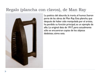 Regalo (plancha con clavos), de Man Ray
La poética del absurdo, la ironía, el humor, fueron
parte de las obras de Man Ray. Esta plancha, que
después de haber sido manipulada por el artista,
ha perdido su función principal, es un ejemplo de
ello. La original data de 1917, pero actualmente
sólo se encuentran copias de los objetos
dadaístas, cómo esta.
 
