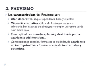 2. FAUVISMO
 Las características del Fauvismo son:
 Afán decorativo, al que supeditan la línea y el color.
 Violencia cromática, utilizando los tonos de forma
arbitraria. Son capaces de pintar, por ejemplo, un rostro verde
o un árbol rojo.
 Color aplicado en manchas planas, y desinterés por la
apariencia tridimensional.
 Composiciones sencillas, formas poco cuidadas, de apariencia
un tanto primitiva, y frecuentemente de tono amable y
optimista.
 