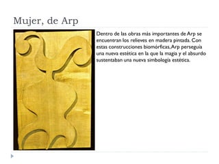 Mujer, de Arp
Dentro de las obras más importantes de Arp se
encuentran los relieves en madera pintada. Con
estas construcciones biomórficas,Arp perseguía
una nueva estética en la que la magia y el absurdo
sustentaban una nueva simbología estética.
 