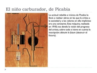 El niño carburador, de Picabia
La actitud rebelde e irónica de Picabia lo
llevó a realizar obras en las que la crítica a
la sociedad y a los valores en ella implícitos
era una constante. Esta máquina, realizada
en 1918, nos devela la visión del progreso
del artista, sobre todo si tiene en cuenta la
inscripción: détruire le future (destruir el
futuro).
 