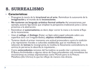 8. SURREALISMO
 Características:
 Propugnan la teoría de lo irracional en el arte. Reivindican la autonomía de la
imaginación y el mundo de lo inconsciente.
 No tuvieron un lenguaje artístico formal unitario.Así encontramos, por
ejemplo, autores figurativos que emplean la perspectiva tradicional junto a otros
próximos a la abstracción.
 Reivindican el automatismo, es decir, dejar correr la mano o la mente al flujo
de lo inconsciente.
 Usan el collage, el frottage (frotar un lápiz sobre papel colocado sobre una
superficie dura con irregularidades), objetos tridimensionales…
 Tuvieron desde el primer momento una actitud provocadora contra la tradición
y las represiones morales o culturales establecidas, que se manifiesta en la
selección de temas: lo incongruente,lo insólito, lo físicamente contradictorio, lo
onírico, lo perverso, lo absurdo,lo inquietante…
 Como antecedentes remotos del Surrealimo se puede citar a pintores como
El Bosco,Archimboldo o algunas obras de Goya; precedentes más inmediatos los
encontramos en artistas expresionistas como Munch;pero es la Pintura
Metafísica (De Chirico) la que les influye de manera más directa.
 