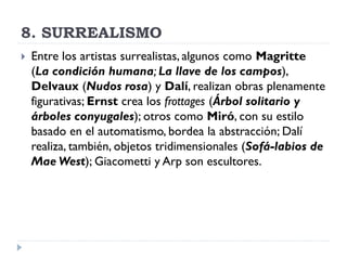 8. SURREALISMO
 Entre los artistas surrealistas, algunos como Magritte
(La condición humana; La llave de los campos),
Delvaux (Nudos rosa) y Dalí, realizan obras plenamente
figurativas; Ernst crea los frottages (Árbol solitario y
árboles conyugales); otros como Miró, con su estilo
basado en el automatismo, bordea la abstracción; Dalí
realiza, también, objetos tridimensionales (Sofá-labios de
Mae West); Giacometti y Arp son escultores.
 