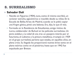 8. SURREALISMO
 Salvador Dalí
 Nacido en Figueras (1904), tuvo, como él mismo escribió, un
carácter extraño, egocéntrico e irascible desde su niñez. En la
Escuela de Bellas Artes de Madrid, cuando se le pidió copiar
unaVirgen gótica, pintó una balanza. Era, dijo, lo que él veía.
 Formado en la Residencia de Estudiantes, amigo íntimo de
Lorca, colaborador de Buñuel en las películas surrealistas, Un
perro andaluz y La edad de oro, tras un pasajero interés por el
futurismo, el cubismo y la pintura metafísica, irrumpió en 1929
en el grupo surrealista parisino que estaba, en aquellos años, en
plena crisis. Su llegada les proporcionó nuevos bríos tanto en el
plano teórico como en el pictórico, hasta que en 1942 fue
expulsado por Breton.
 