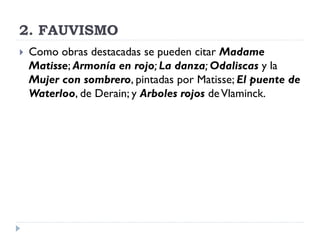 2. FAUVISMO
 Como obras destacadas se pueden citar Madame
Matisse; Armonía en rojo; La danza; Odaliscas y la
Mujer con sombrero, pintadas por Matisse; El puente de
Waterloo, de Derain; y Arboles rojos deVlaminck.
 