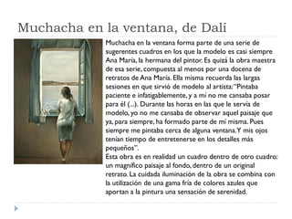 Muchacha en la ventana, de Dalí
Muchacha en la ventana forma parte de una serie de
sugerentes cuadros en los que la modelo es casi siempre
Ana María, la hermana del pintor. Es quizá la obra maestra
de esa serie, compuesta al menos por una docena de
retratos de Ana María. Ella misma recuerda las largas
sesiones en que sirvió de modelo al artista:“Pintaba
paciente e infatigablemente, y a mí no me cansaba posar
para él (...). Durante las horas en las que le servía de
modelo, yo no me cansaba de observar aquel paisaje que
ya, para siempre, ha formado parte de mí misma. Pues
siempre me pintaba cerca de alguna ventana.Y mis ojos
tenían tiempo de entretenerse en los detalles más
pequeños”.
Esta obra es en realidad un cuadro dentro de otro cuadro:
un magnífico paisaje al fondo, dentro de un original
retrato. La cuidada iluminación de la obra se combina con
la utilización de una gama fría de colores azules que
aportan a la pintura una sensación de serenidad.
 