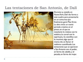 Las tentaciones de San Antonio, de Dalí
Durante su estadía en
NuevaYork, Dalí dio forma a
este cuadro para presentarlo
en un concurso que
finalmente ganó Max Ernst.
La obra inicia un nuevo
período creativo en el
pintor, en el que se
mezclarán lo místico con lo
estético, lo carnal con lo
espiritual, y lo científico con
lo intuitivo; algo que él
mismo dio en llamar el
realismo cuantificado. Las
tentaciones que se aparecen
a San Antonio son el poder,
en forma de caballo, y el
pecado, en forma de mujer.
 