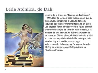 Leda Atómica, de Dalí
Dentro de la líneas de “Galatea de las Esferas”
(1949), Dalí da forma a este cuadro en el que su
mujer, Gala, personifica a Leda, la doncella
seducida por Júpiter metamorfoseado en cisne.
Los objetos flotan alrededor de la figura central,
creando un campo de tensión muy especial, a la
manera de una estructura atómica.A pesar de
las rocas en último plano, el fondo dorado y azul
no crea una espacialidad definida, sino que más
bien hace que todo flote en un lugar
indeterminado del universo. Esta obra data de
1942 y es anterior a que Dalí publicara su
Manifiesto Místico.
 