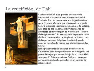La crucifixión, de Dalí
La alusión de Dalí a los grandes pintores de la
historia del arte, en este caso al maestro español
Zurbarán,fue casi permanente a lo largo de toda su
obra. Él mismo afirmaba que el academicismo podía
llegar a jerarquías sublimes según como se lo utilizara.
Este óleo de 1954, además incluye las teorías del
arquitecto del Escorial Juan de Herrera del “Tratado
de la figura cúbica”. La estructura es impecable, tanto
desde el punto de vista de los planos de la cruz como
de las perspectivas del paisaje. La disposición del
color es magnífica, lo mismo que el modelado de las
figuras.
Iconográficamente no faltan los elementos de la
Crucifixión, pero siempre tomados de la biografía del
pintor: la mujer que espera debajo de la cruz es Gala,
su esposa. El Cristo podría ser Dalí, pero su rostro
permanece oculto al espectador, en un escorzo de
alta precisión.
 
