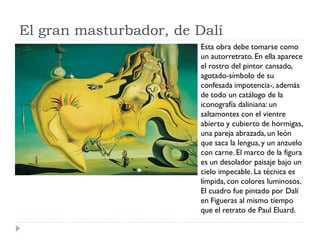 El gran masturbador, de Dalí
Esta obra debe tomarse como
un autorretrato. En ella aparece
el rostro del pintor cansado,
agotado-símbolo de su
confesada impotencia-, además
de todo un catálogo de la
iconografía daliniana: un
saltamontes con el vientre
abierto y cubierto de hormigas,
una pareja abrazada, un león
que saca la lengua, y un anzuelo
con carne. El marco de la figura
es un desolador paisaje bajo un
cielo impecable. La técnica es
límpida, con colores luminosos.
El cuadro fue pintado por Dalí
en Figueras al mismo tiempo
que el retrato de Paul Eluard.
 