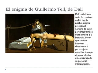 El enigma de Guillermo Tell, de Dalí
Dalí realizó una
serie de cuadros
en los que la
palabra enigma
precedía al
nombre de algún
personaje famoso
de la historia o la
literatura. No es
que su obra
intentara
develarnos al
personaje en
cuestión, sino que
el pintor dejaba
así constancia de
su personal
interpretación.
 