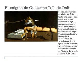 El enigma de Guillermo Tell, de Dalí
En este caso, vemos a
un Guillermo Tell -
fácilmente reconocible-
que amenaza con
comerse a su hijo,
representado por el
trozo de carne que
lleva en sus brazos. Es
una versión del Edipo
freudiano. La alusión a
la tragedia se
encuentra en las
sandalias que lleva la
figura central.También
se puede tomar como
una versión diferente
de “Saturno devorando
a sus hijos” de Goya.
 