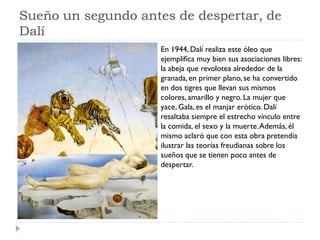 Sueño un segundo antes de despertar, de
Dalí
En 1944, Dalí realiza este óleo que
ejemplifica muy bien sus asociaciones libres:
la abeja que revolotea alrededor de la
granada,en primer plano, se ha convertido
en dos tigres que llevan sus mismos
colores, amarillo y negro. La mujer que
yace, Gala, es el manjar erótico. Dalí
resaltaba siempre el estrecho vínculo entre
la comida, el sexo y la muerte.Además, él
mismo aclaró que con esta obra pretendía
ilustrar las teorías freudianas sobre los
sueños que se tienen poco antes de
despertar.
 