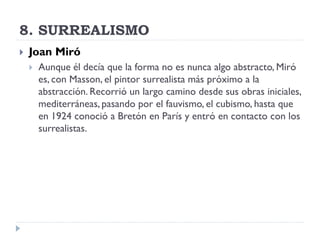 8. SURREALISMO
 Joan Miró
 Aunque él decía que la forma no es nunca algo abstracto, Miró
es, con Masson, el pintor surrealista más próximo a la
abstracción. Recorrió un largo camino desde sus obras iniciales,
mediterráneas, pasando por el fauvismo, el cubismo, hasta que
en 1924 conoció a Bretón en París y entró en contacto con los
surrealistas.
 
