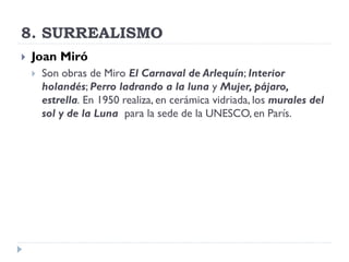 8. SURREALISMO
 Joan Miró
 Son obras de Miro El Carnaval de Arlequín; Interior
holandés; Perro ladrando a la luna y Mujer, pájaro,
estrella. En 1950 realiza, en cerámica vidriada, los murales del
sol y de la Luna para la sede de la UNESCO, en París.
 