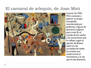 El carnaval de arlequín, de Joan Miró
A partir de 1923,
Miró comenzó a
plasmar su propia
iconografía,
caracterizada por
grafismos y figuras de
apariencia orgánica
pero irreal. Es el
mundo de los sueños
y las asociaciones que
lo reflejan, según la
opinión de Breton
sobre el más
surrealista de todos
los artistas que
conformaron el
movimiento, a la vez
que el más abstracto.
 