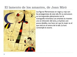 El lamento de los amantes, de Joan Miró
Las figuras filamentosas en negro y rojo son
las protagonistas de esta tela. En su estructura
se corresponden plenamente con la
iconografía mironiana. Los amantes se mueven
uno en dirección del otro, y el pintor, con
pocos detalles, nos hace ver que la mujer es el
que está en el centro de la tela. La luna
contempla la escena.
 