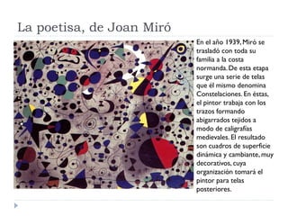 La poetisa, de Joan Miró
En el año 1939, Miró se
trasladó con toda su
familia a la costa
normanda.De esta etapa
surge una serie de telas
que él mismo denomina
Constelaciones. En éstas,
el pintor trabaja con los
trazos formando
abigarrados tejidos a
modo de caligrafías
medievales. El resultado
son cuadros de superficie
dinámica y cambiante, muy
decorativos, cuya
organización tomará el
pintor para telas
posteriores.
 